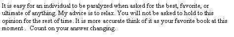 Text Box: It is easy for an individual to be paralyzed when asked for the best, favorite, or ultimate of anything. My advice is to relax. You will not be asked to hold to this opinion for the rest of time. It is more accurate think of it as your favorite book at this moment .  Count on your answer changing.